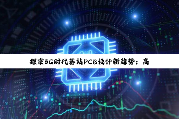 探索5G时代基站PCB设计新趋势:高效散热、高集成度与智能化挑战