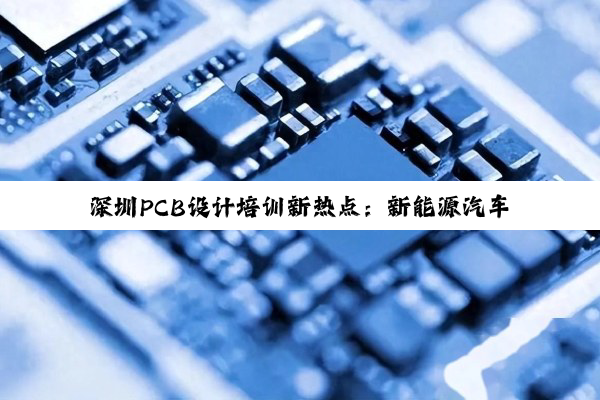 深圳PCB设计培训新热点：新能源汽车电气化与智能化趋势下的高端技能提升