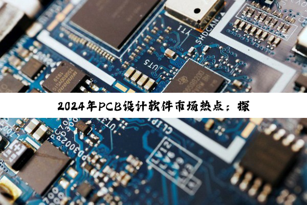 2024年PCB设计软件市场热点:探索常用PCB设计软件的创新与应用