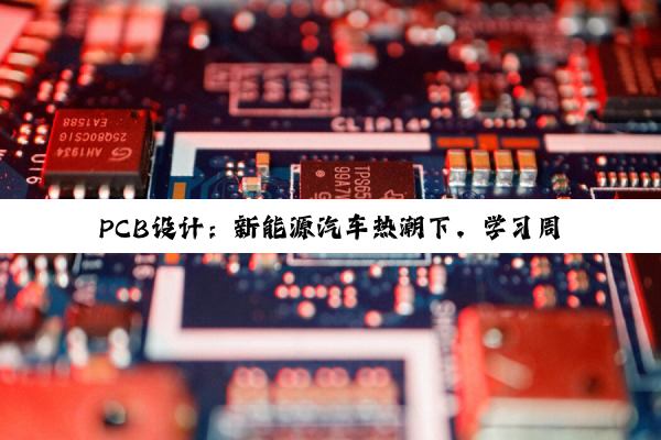 PCB设计：新能源汽车热潮下，学习周期与技能提升