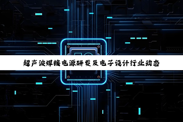 超声波焊接电源研发及电子设计行业动态与技术深度解析